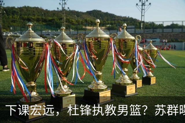 下课宏远，杜锋执教男篮？苏群曝料，1年计划曝光，宏远新帅曝光